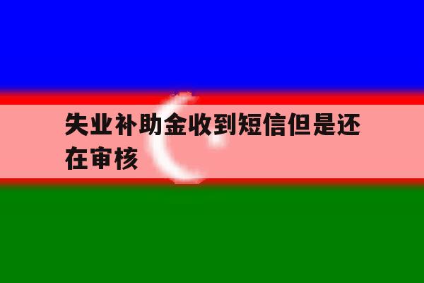 失业补助金收到短信但是还在审核 失业补助金收到短信但是还在审核