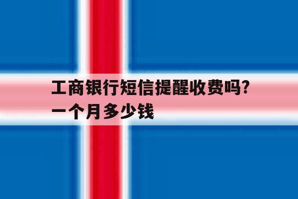 工商银行短信提醒收费吗?一个月多少钱 工商银行短信提醒收费吗?一个月多少钱