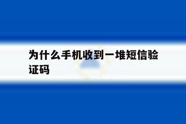 为什么手机收到一堆短信验证码 为什么手机收到一堆短信验证码