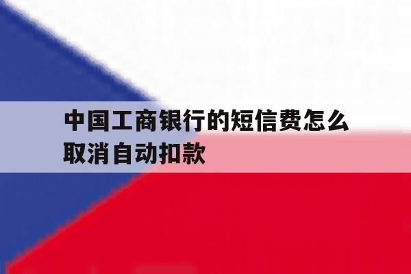 中国工商银行的短信费怎么取消自动扣款 中国工商银行的短信费怎么取消自动扣款