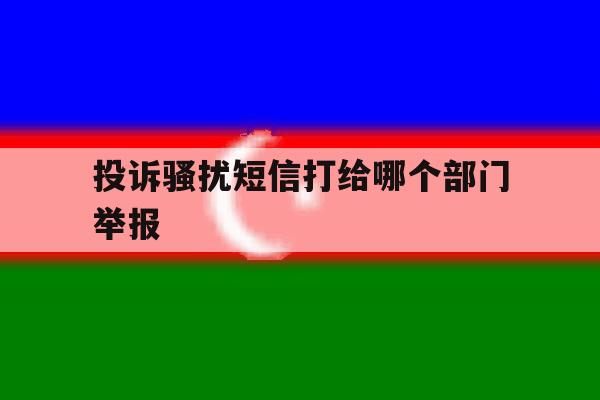 投诉骚扰短信打给哪个部门举报 投诉骚扰短信打给哪个部门举报