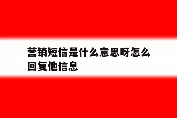 营销短信是什么意思呀怎么回复他信息 营销短信是什么意思呀怎么回复他信息