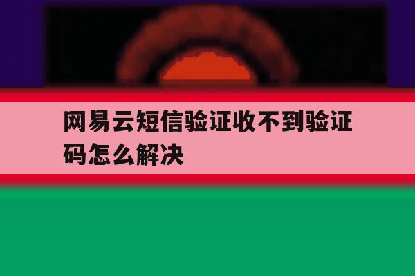 网易云短信验证收不到验证码怎么解决 网易云短信验证收不到验证码怎么解决