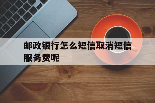邮政银行怎么短信取消短信服务费呢 邮政银行怎么短信取消短信服务费呢