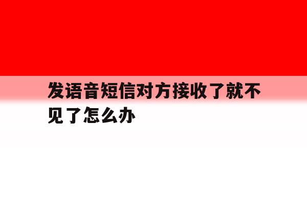 发语音短信对方接收了就不见了怎么办 发语音短信对方接收了就不见了怎么办