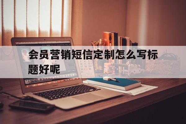 包含会员营销短信定制怎么写标题好呢的词条 包含会员营销短信定制怎么写标题好呢的词条