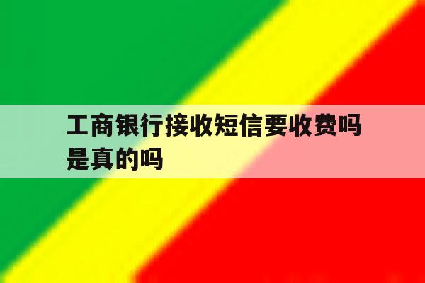 工商银行接收短信要收费吗是真的吗 工商银行接收短信要收费吗是真的吗