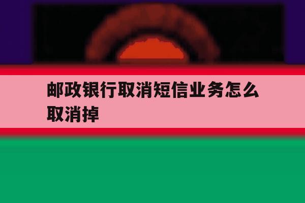邮政银行取消短信业务怎么取消掉 邮政银行取消短信业务怎么取消掉