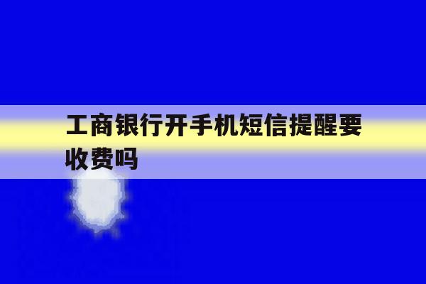 工商银行开手机短信提醒要收费吗 工商银行开手机短信提醒要收费吗