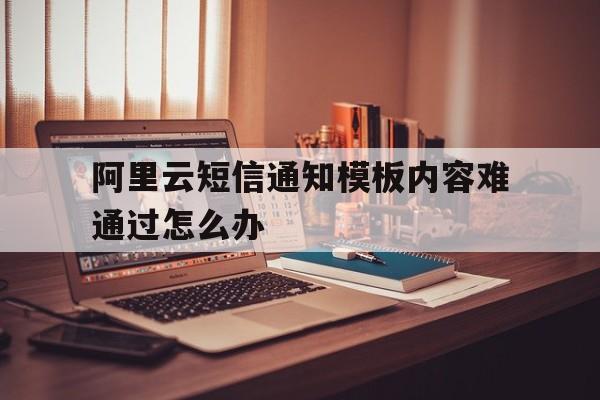 阿里云短信通知模板内容难通过怎么办 阿里云短信通知模板内容难通过怎么办
