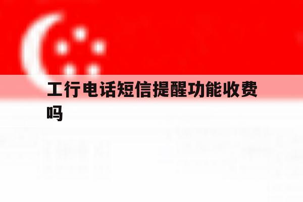 工行电话短信提醒功能收费吗 工行电话短信提醒功能收费吗
