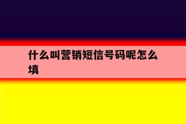 什么叫营销短信号码呢怎么填 什么叫营销短信号码呢怎么填