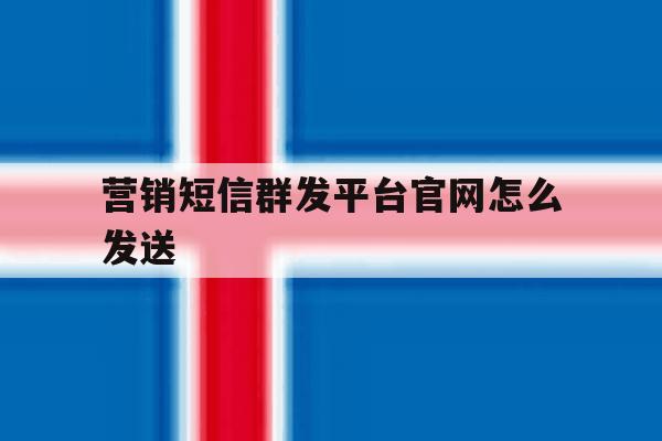 营销短信群发平台官网怎么发送 营销短信群发平台官网怎么发送