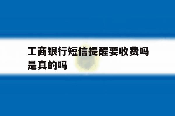 工商银行短信提醒要收费吗是真的吗 工商银行短信提醒要收费吗是真的吗