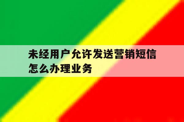 未经用户允许发送营销短信怎么办理业务 未经用户允许发送营销短信怎么办理业务