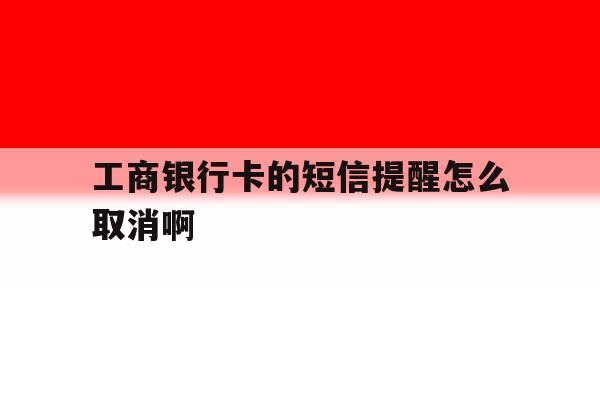 工商银行卡的短信提醒怎么取消啊 工商银行卡的短信提醒怎么取消啊