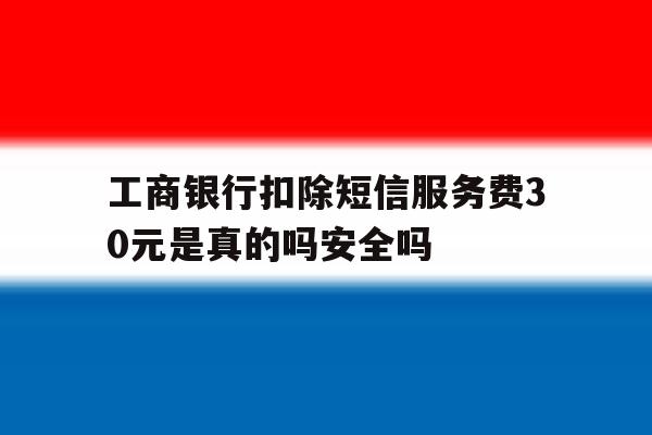 工商银行扣除短信服务费30元是真的吗安全吗 工商银行扣除短信服务费30元是真的吗安全吗