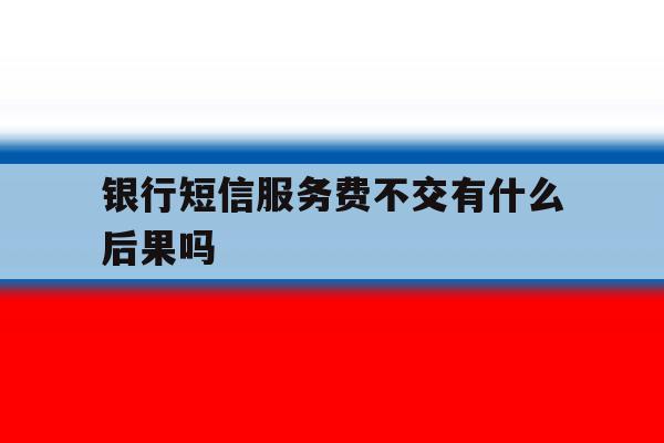 银行短信服务费不交有什么后果吗 银行短信服务费不交有什么后果吗