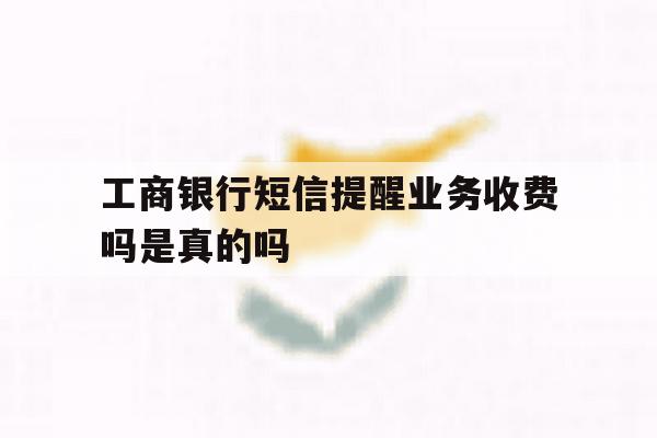 工商银行短信提醒业务收费吗是真的吗 工商银行短信提醒业务收费吗是真的吗