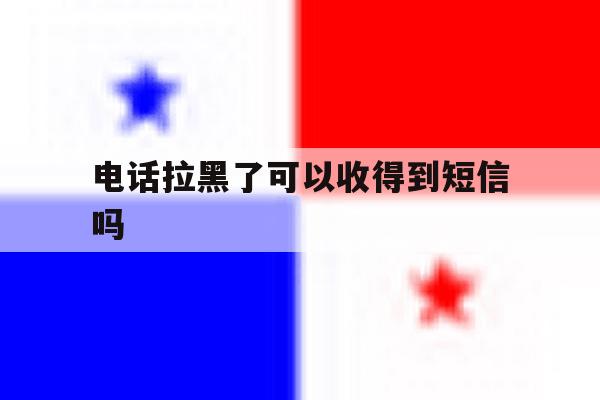 电话拉黑了可以收得到短信吗 电话拉黑了可以收得到短信吗