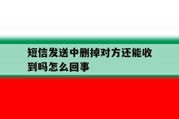 短信发送中删掉对方还能收到吗怎么回事 短信发送中删掉对方还能收到吗怎么回事