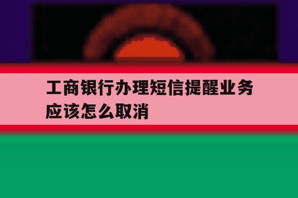 工商银行办理短信提醒业务应该怎么取消 工商银行办理短信提醒业务应该怎么取消