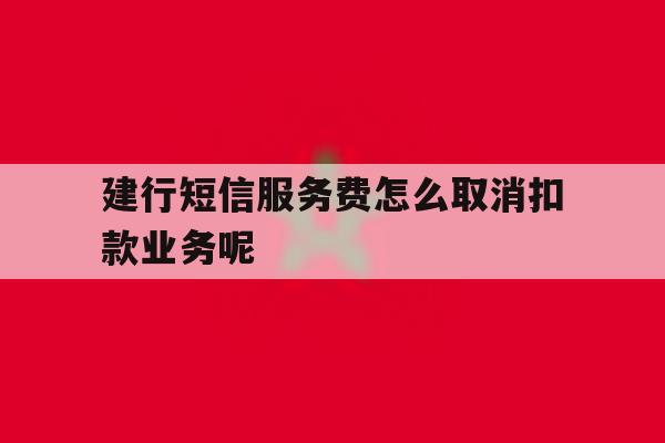 关于建行短信服务费怎么取消扣款业务呢的信息 关于建行短信服务费怎么取消扣款业务呢的信息