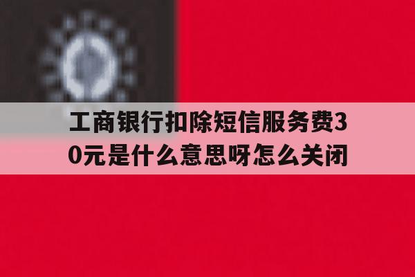 工商银行扣除短信服务费30元是什么意思呀怎么关闭的简单介绍 工商银行扣除短信服务费30元是什么意思呀怎么关闭的简单介绍