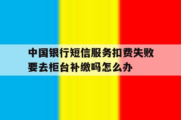 中国银行短信服务扣费失败要去柜台补缴吗怎么办的简单介绍 中国银行短信服务扣费失败要去柜台补缴吗怎么办的简单介绍