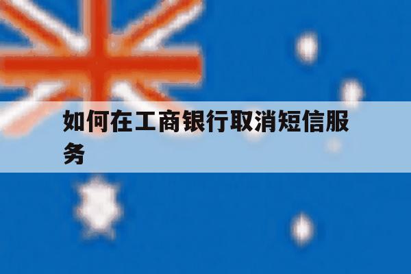 如何在工商银行取消短信服务 如何在工商银行取消短信服务
