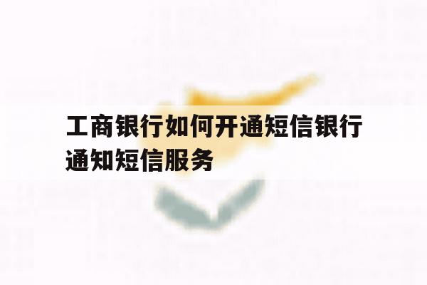 关于工商银行如何开通短信银行通知短信服务的信息 关于工商银行如何开通短信银行通知短信服务的信息