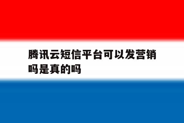 腾讯云短信平台可以发营销吗是真的吗 腾讯云短信平台可以发营销吗是真的吗
