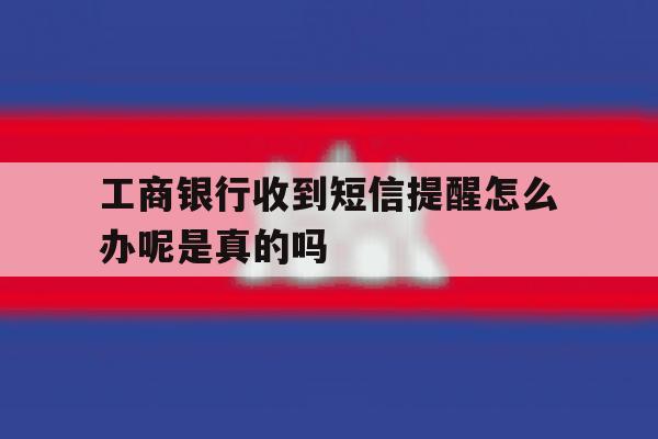 工商银行收到短信提醒怎么办呢是真的吗 工商银行收到短信提醒怎么办呢是真的吗