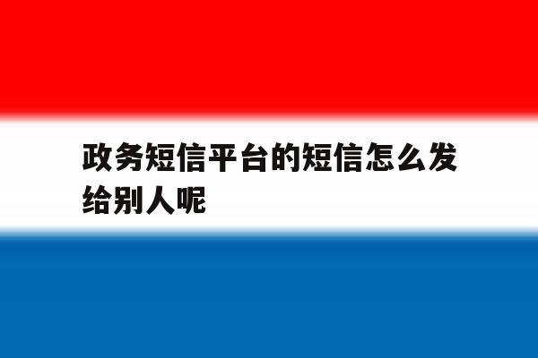 政务短信平台的短信怎么发给别人呢 政务短信平台的短信怎么发给别人呢
