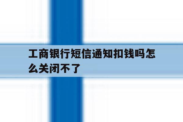 工商银行短信通知扣钱吗怎么关闭不了 工商银行短信通知扣钱吗怎么关闭不了