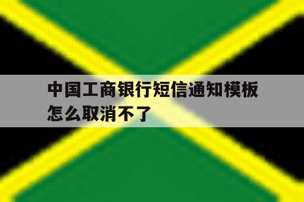 中国工商银行短信通知模板怎么取消不了 中国工商银行短信通知模板怎么取消不了