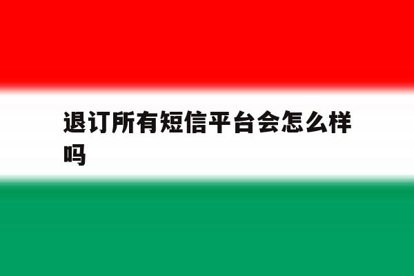 退订所有短信平台会怎么样吗 退订所有短信平台会怎么样吗
