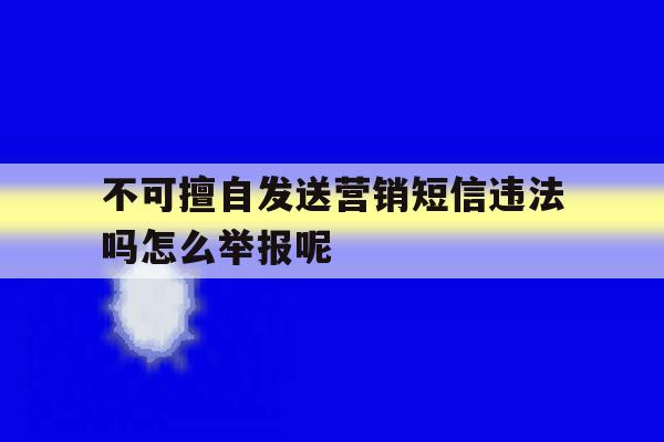 不可擅自发送营销短信违法吗怎么举报呢的简单介绍 不可擅自发送营销短信违法吗怎么举报呢的简单介绍