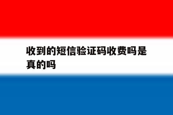收到的短信验证码收费吗是真的吗 收到的短信验证码收费吗是真的吗