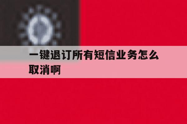 一键退订所有短信业务怎么取消啊 一键退订所有短信业务怎么取消啊