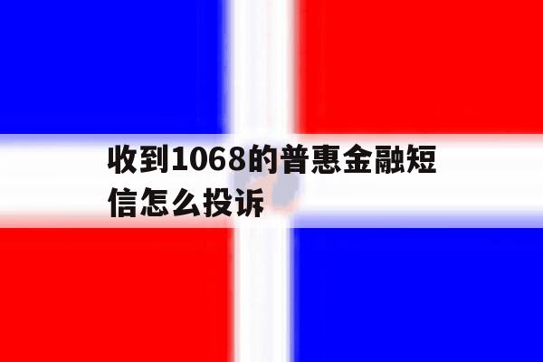 收到1068的普惠金融短信怎么投诉 收到1068的普惠金融短信怎么投诉