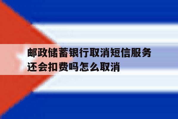 邮政储蓄银行取消短信服务还会扣费吗怎么取消的简单介绍 邮政储蓄银行取消短信服务还会扣费吗怎么取消的简单介绍