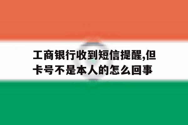 关于工商银行收到短信提醒,但卡号不是本人的怎么回事的信息 关于工商银行收到短信提醒,但卡号不是本人的怎么回事的信息