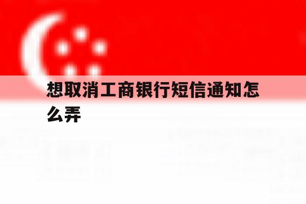 想取消工商银行短信通知怎么弄 想取消工商银行短信通知怎么弄