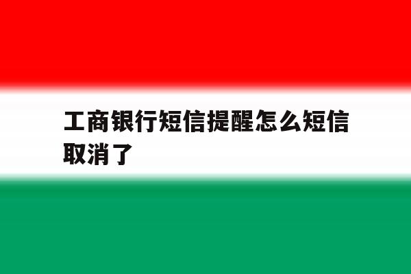 工商银行短信提醒怎么短信取消了 工商银行短信提醒怎么短信取消了