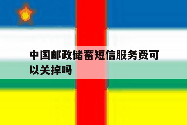 中国邮政储蓄短信服务费可以关掉吗 中国邮政储蓄短信服务费可以关掉吗