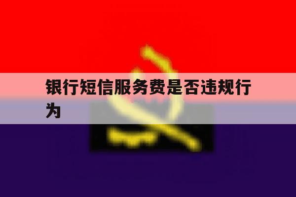 银行短信服务费是否违规行为 银行短信服务费是否违规行为