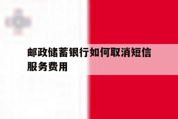 邮政储蓄银行如何取消短信服务费用 邮政储蓄银行如何取消短信服务费用