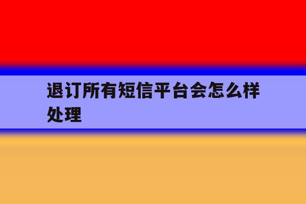 退订所有短信平台会怎么样处理 退订所有短信平台会怎么样处理