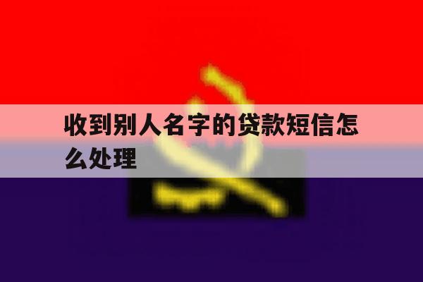 收到别人名字的贷款短信怎么处理 收到别人名字的贷款短信怎么处理